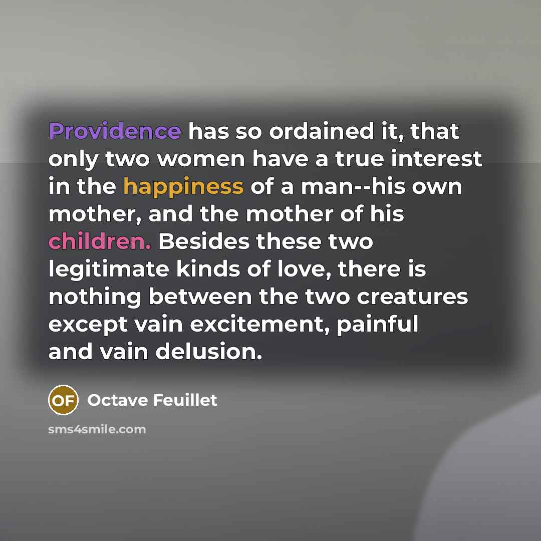 “Providence has so ordained it, that only two women have a true interest in the happiness of a man--his own mother, and the mother of his children. Besides these two legitimate kinds of love, there is nothing between the two creatures except vain excitement, painful and vain delusion.” quote by Octave Feuillet