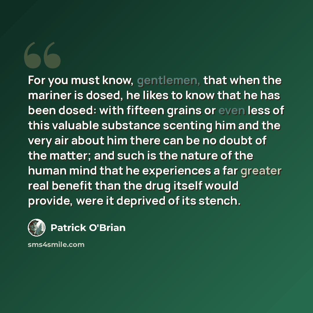 “For you must know, gentlemen, that when the mariner is dosed, he likes to know that he has been dosed: with fifteen grains or even less of this valuable substance scenting him and the very air about him there can be no doubt of the matter; and such is the nature of the human mind that he…” quote by Patrick O'Brian
