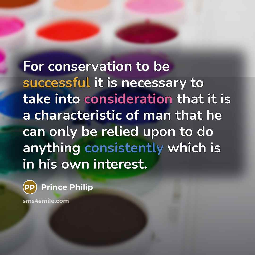 “For conservation to be successful it is necessary to take into consideration that it is a characteristic of man that he can only be relied upon to do anything consistently which is in his own interest.” quote by Prince Philip