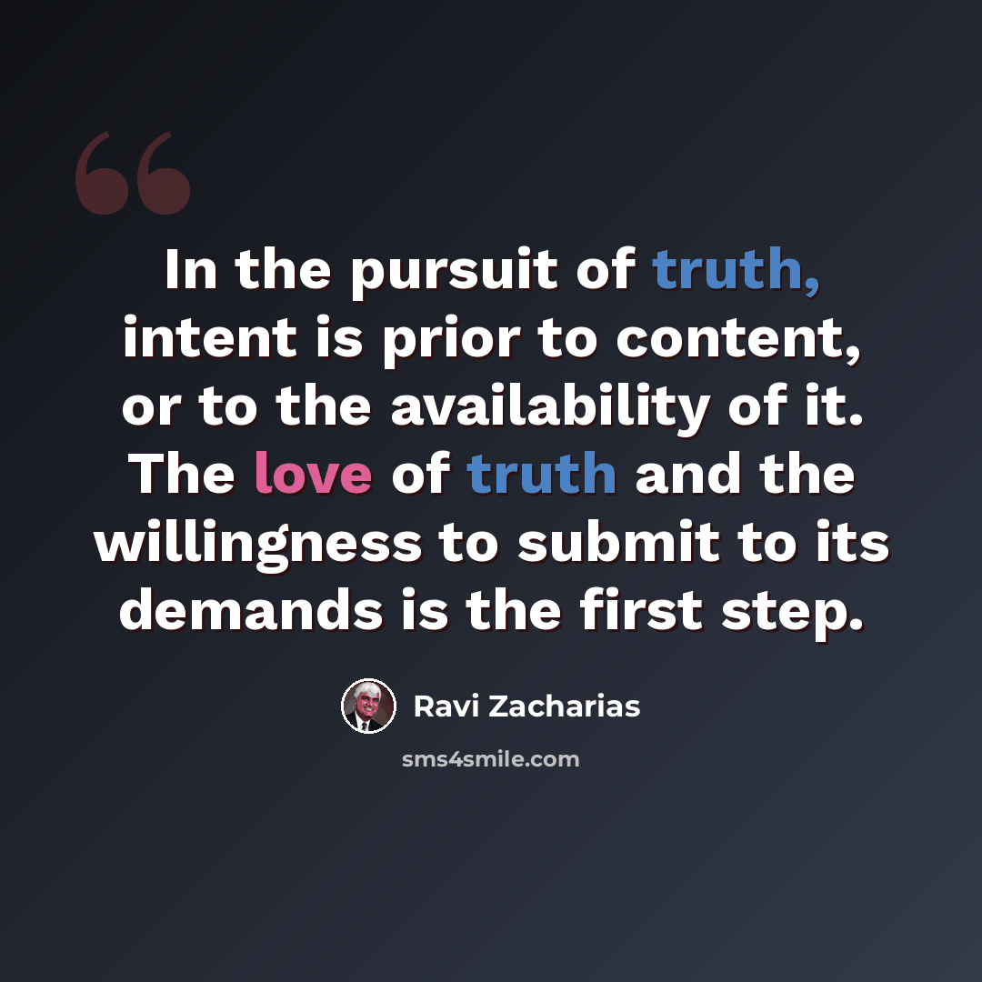 “In the pursuit of truth, intent is prior to content, or to the availability of it. The love of truth and the willingness to submit to its demands is the first step.” quote by Ravi Zacharias