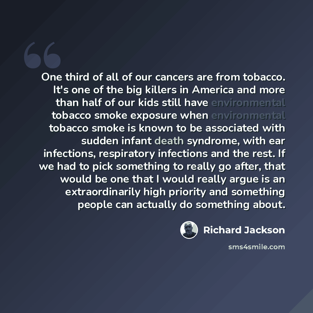 “One third of all of our cancers are from tobacco. It's one of the big killers in America and more than half of our kids still have environmental tobacco smoke exposure when environmental tobacco smoke is known to be associated with sudden infant death syndrome, with ear infections, respiratory…” quote by Richard Jackson