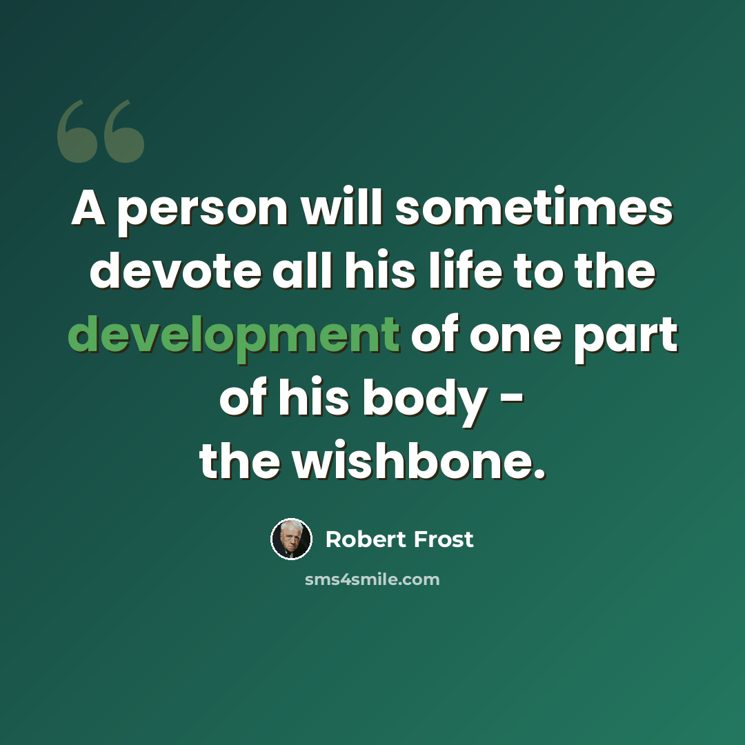 “A person will sometimes devote all his life to the development of one part of his body - the wishbone.” quote by Robert Frost