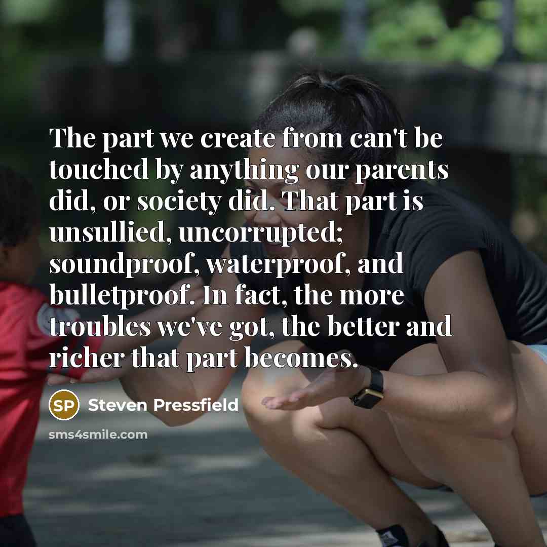 “The part we create from can't be touched by anything our parents did, or society did. That part is unsullied, uncorrupted; soundproof, waterproof, and bulletproof. In fact, the more troubles we've got, the better and richer that part becomes.” quote by Steven Pressfield