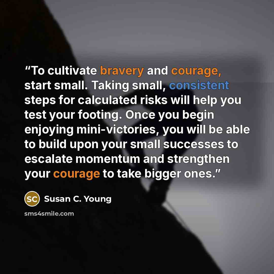 “To cultivate bravery and courage, start small. Taking small, consistent steps for calculated risks will help you test your footing. Once you begin enjoying mini-victories, you will be able to build upon your small successes to escalate momentum and strengthen your courage to take bigger ones.” quote by Susan C. Young