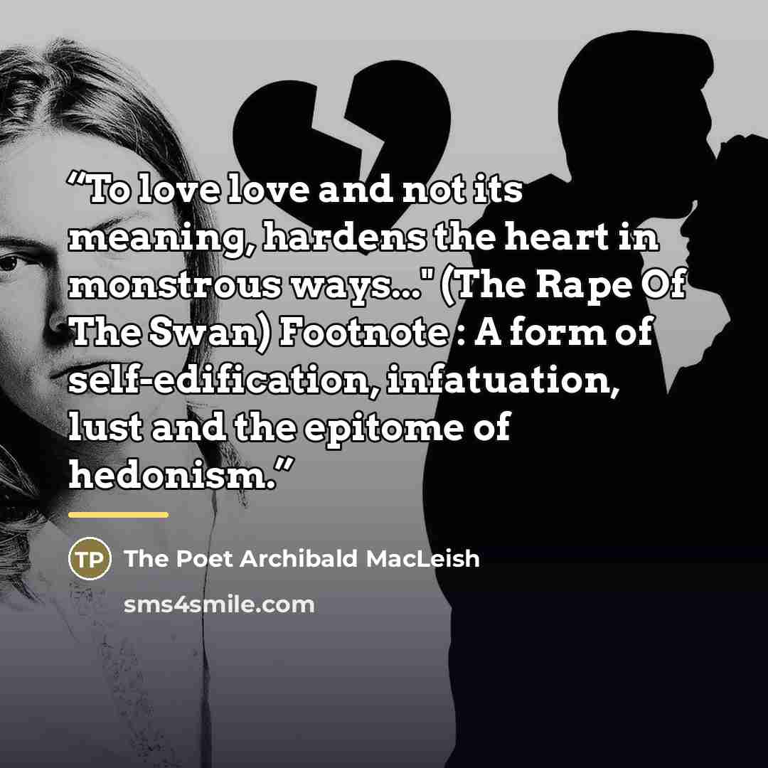 “To love love and not its meaning, hardens the heart in monstrous ways..." (The Rape Of The Swan) Footnote : A form of self-edification, infatuation, lust and the epitome of hedonism.” quote by The Poet Archibald MacLeish