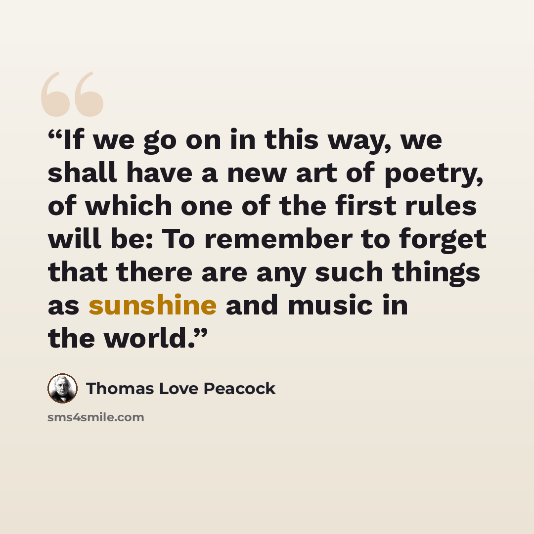 “If we go on in this way, we shall have a new art of poetry, of which one of the first rules will be: To remember to forget that there are any such things as sunshine and music in the world.” quote by Thomas Love Peacock
