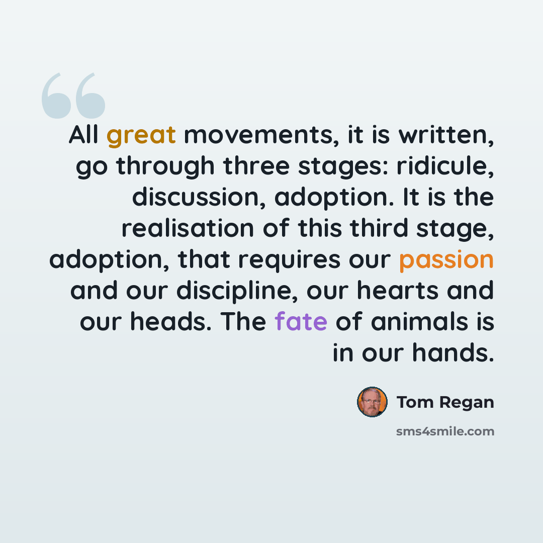 “All great movements, it is written, go through three stages: ridicule, discussion, adoption. It is the realisation of this third stage, adoption, that requires our passion and our discipline, our hearts and our heads. The fate of animals is in our hands.” quote by Tom Regan
