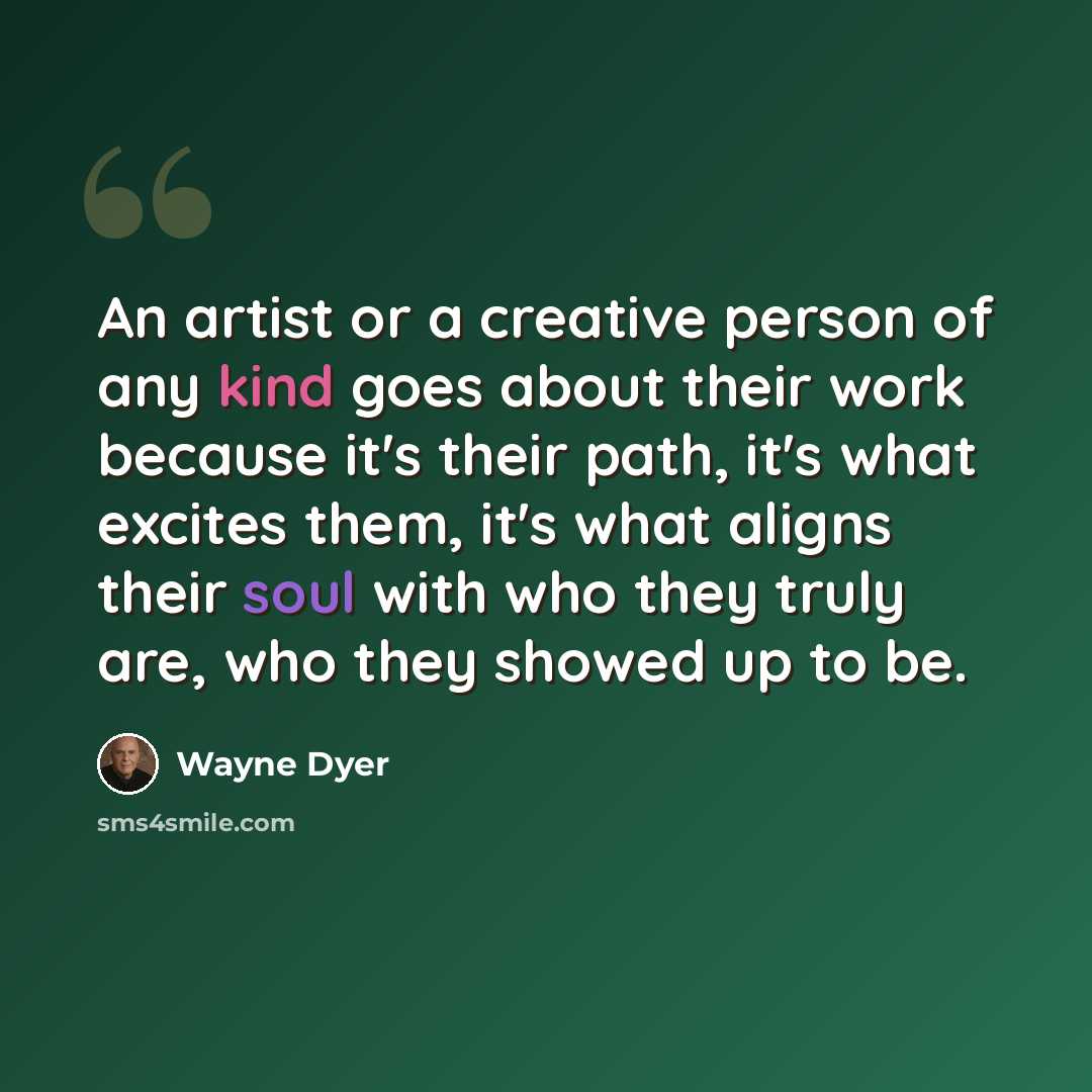 “An artist or a creative person of any kind goes about their work because it's their path, it's what excites them, it's what aligns their soul with who they truly are, who they showed up to be.” quote by Wayne Dyer