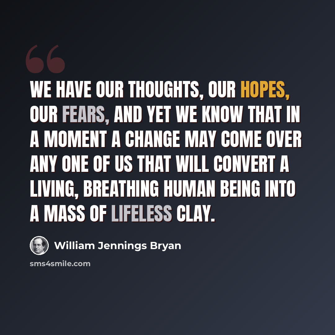 “We have our thoughts, our hopes, our fears, and yet we know that in a moment a change may come over any one of us that will convert a living, breathing human being into a mass of lifeless clay.” quote by William Jennings Bryan