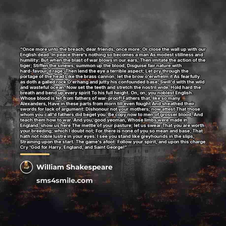 “Once more unto the breach, dear friends, once more; Or close the wall up with our English dead. In peace there's nothing so becomes a man As modest stillness and humility: But when the blast of war blows in our ears, Then imitate the action of the tiger; Stiffen the sinews, summon up the blood…” quote by William Shakespeare
