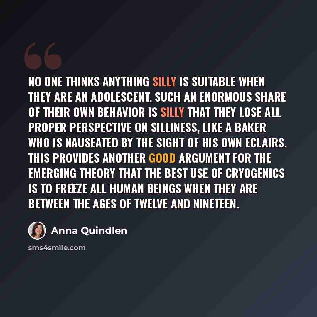 “No one thinks anything silly is suitable when they are an adolescent. Such an enormous share of their own behavior is silly that they lose all proper perspective on silliness, like a baker who is nauseated by the sight of his own eclairs. This provides another good argument for the emerging theory…” quote by Anna Quindlen