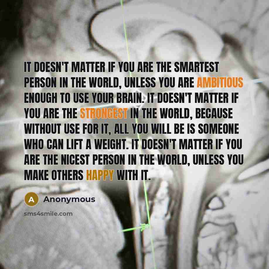 “It doesn't matter if you are the smartest person in the world, unless you are ambitious enough to use your brain. It doesn't matter if you are the strongest in the world, because without use for it, all you will be is someone who can lift a weight. It doesn't matter if you are the nicest person in…” quote by Anonymous