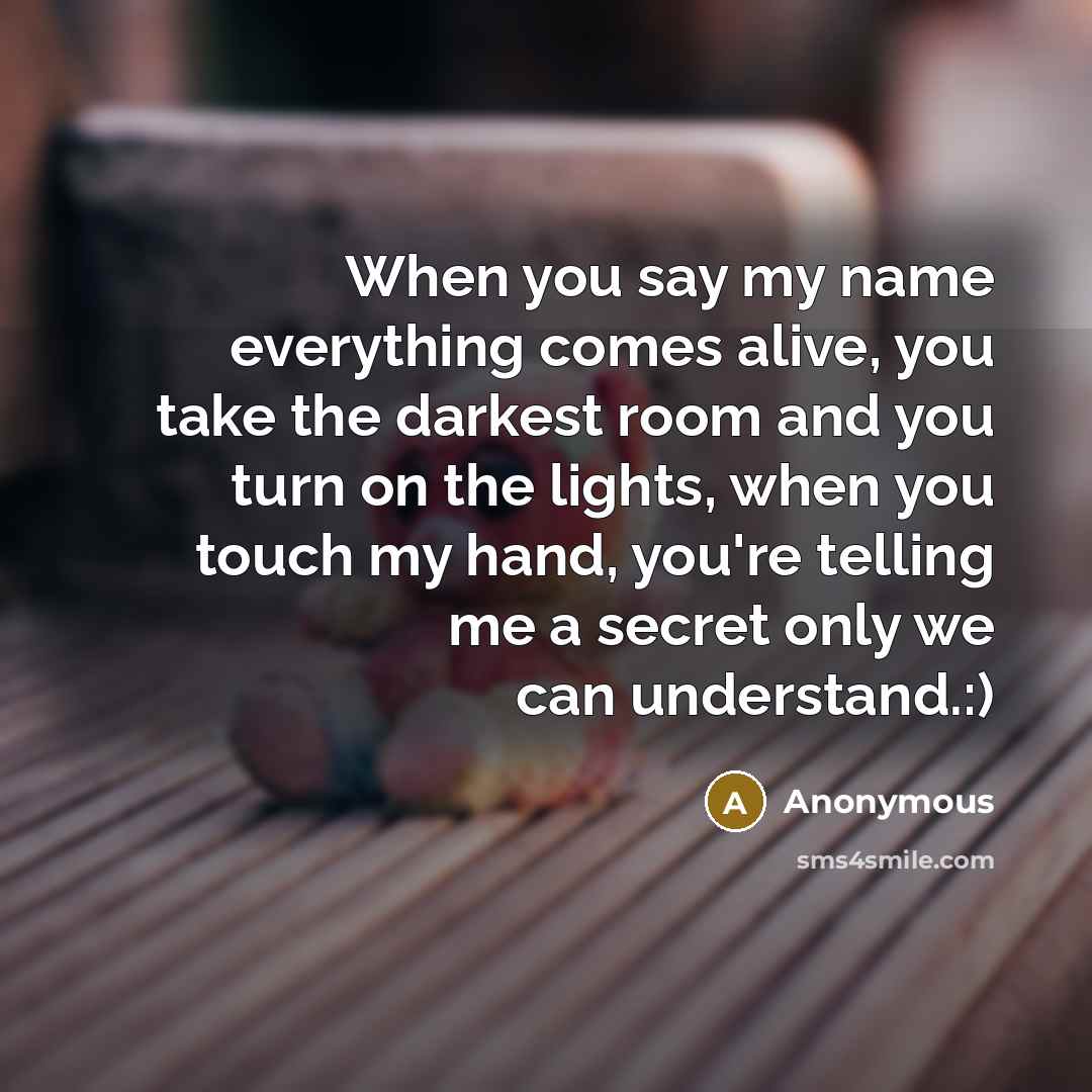 “When you say my name everything comes alive, you take the darkest room and you turn on the lights, when you touch my hand, you're telling me a secret only we can understand.:)” quote by Anonymous