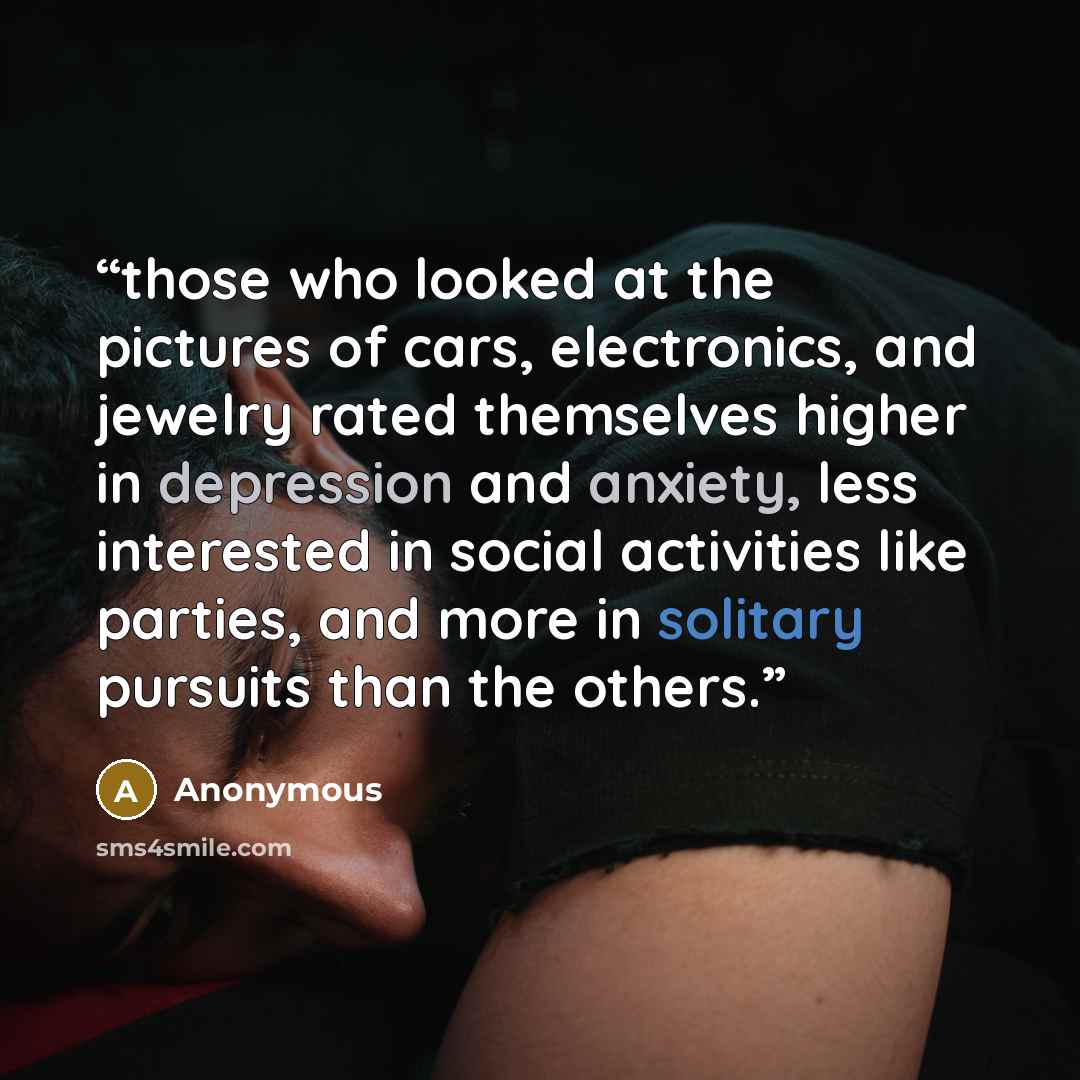 “those who looked at the pictures of cars, electronics, and jewelry rated themselves higher in depression and anxiety, less interested in social activities like parties, and more in solitary pursuits than the others.” quote by Anonymous