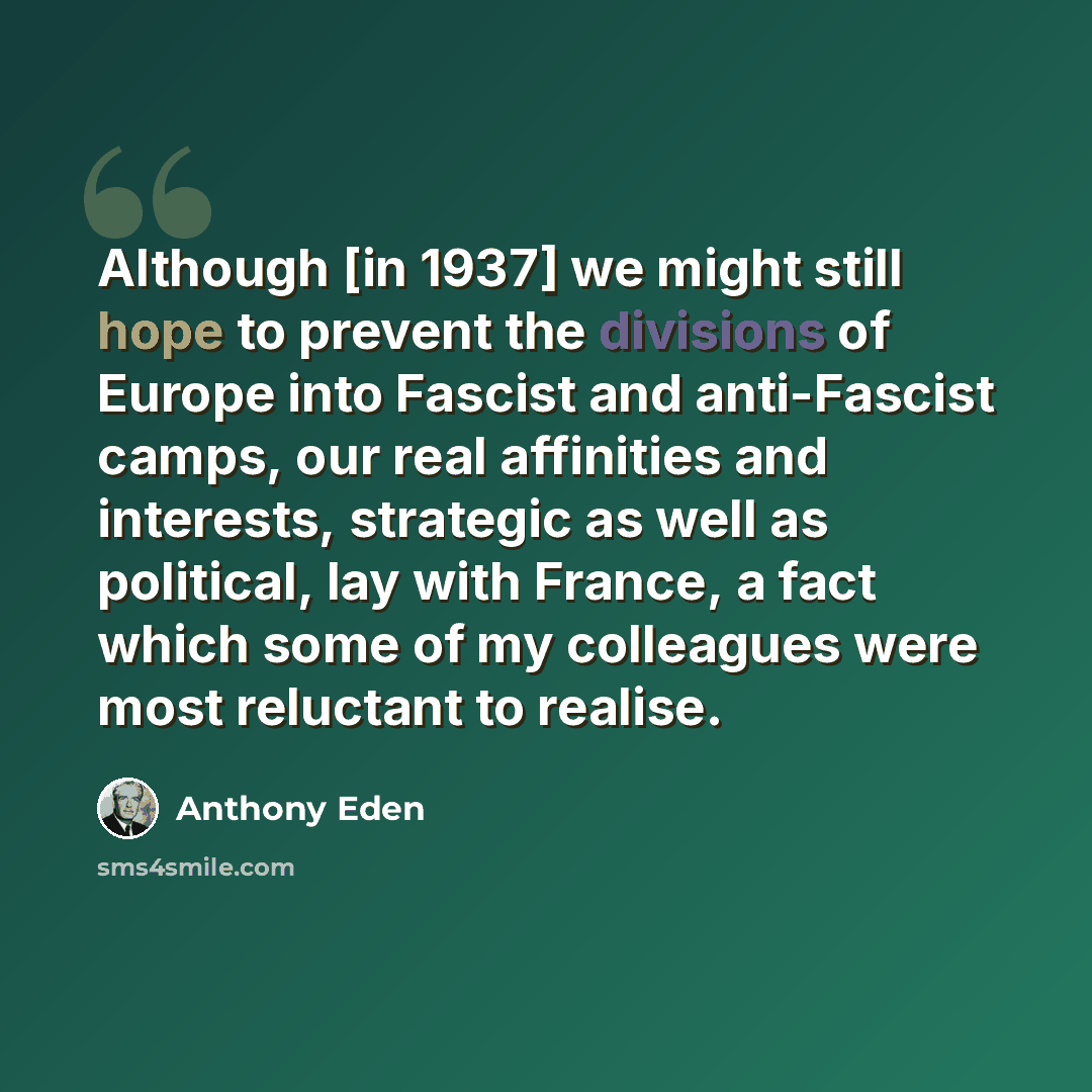 “Although [in 1937] we might still hope to prevent the divisions of Europe into Fascist and anti-Fascist camps, our real affinities and interests, strategic as well as political, lay with France, a fact which some of my colleagues were most reluctant to realise.” quote by Anthony Eden