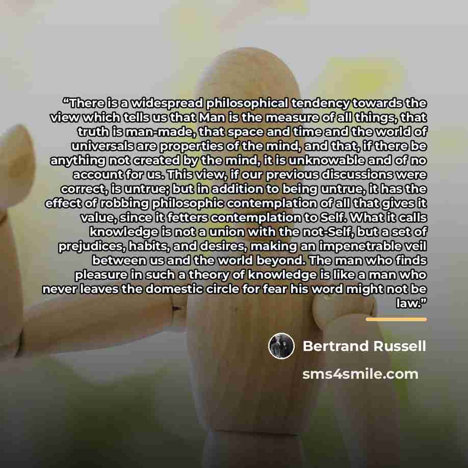 “There is a widespread philosophical tendency towards the view which tells us that Man is the measure of all things, that truth is man-made, that space and time and the world of universals are properties of the mind, and that, if there be anything not created by the mind, it is unknowable and of no…” quote by Bertrand Russell