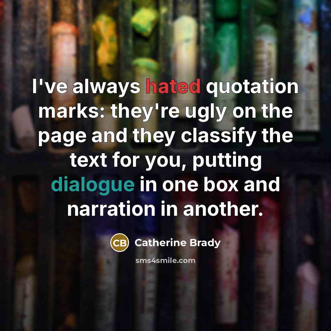 “I've always hated quotation marks: they're ugly on the page and they classify the text for you, putting dialogue in one box and narration in another.” quote by Catherine Brady