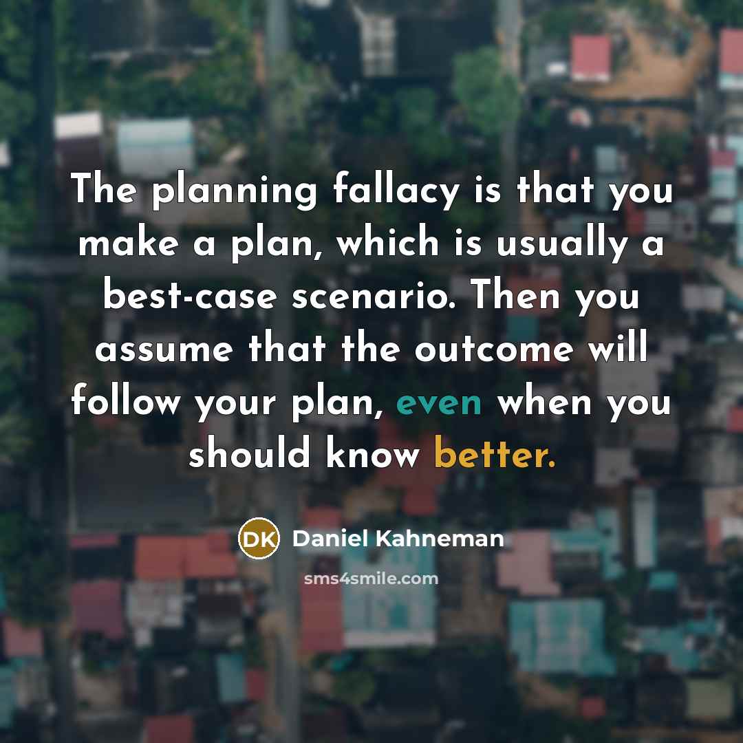 “The planning fallacy is that you make a plan, which is usually a best-case scenario. Then you assume that the outcome will follow your plan, even when you should know better.” quote by Daniel Kahneman