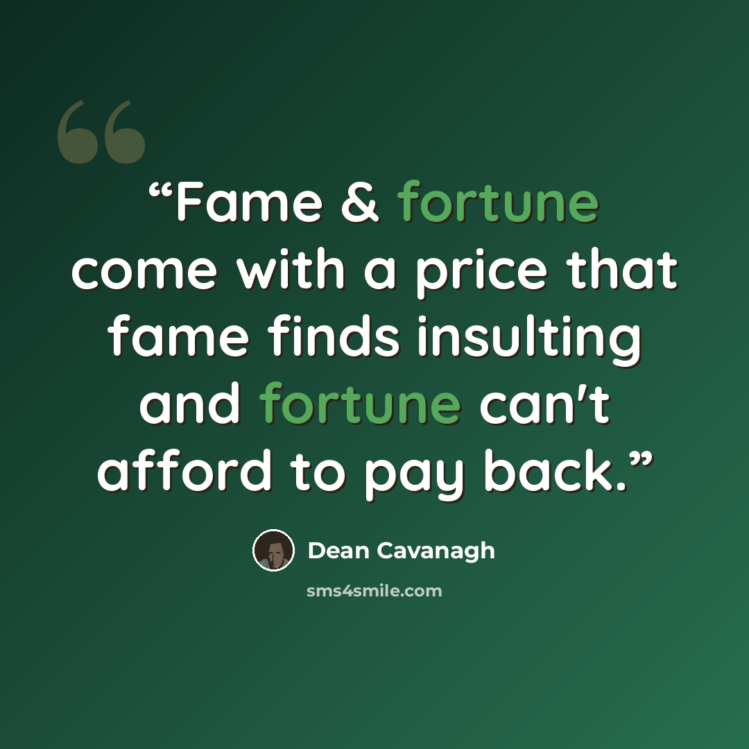 “Fame & fortune come with a price that fame finds insulting and fortune can't afford to pay back.” quote by Dean Cavanagh
