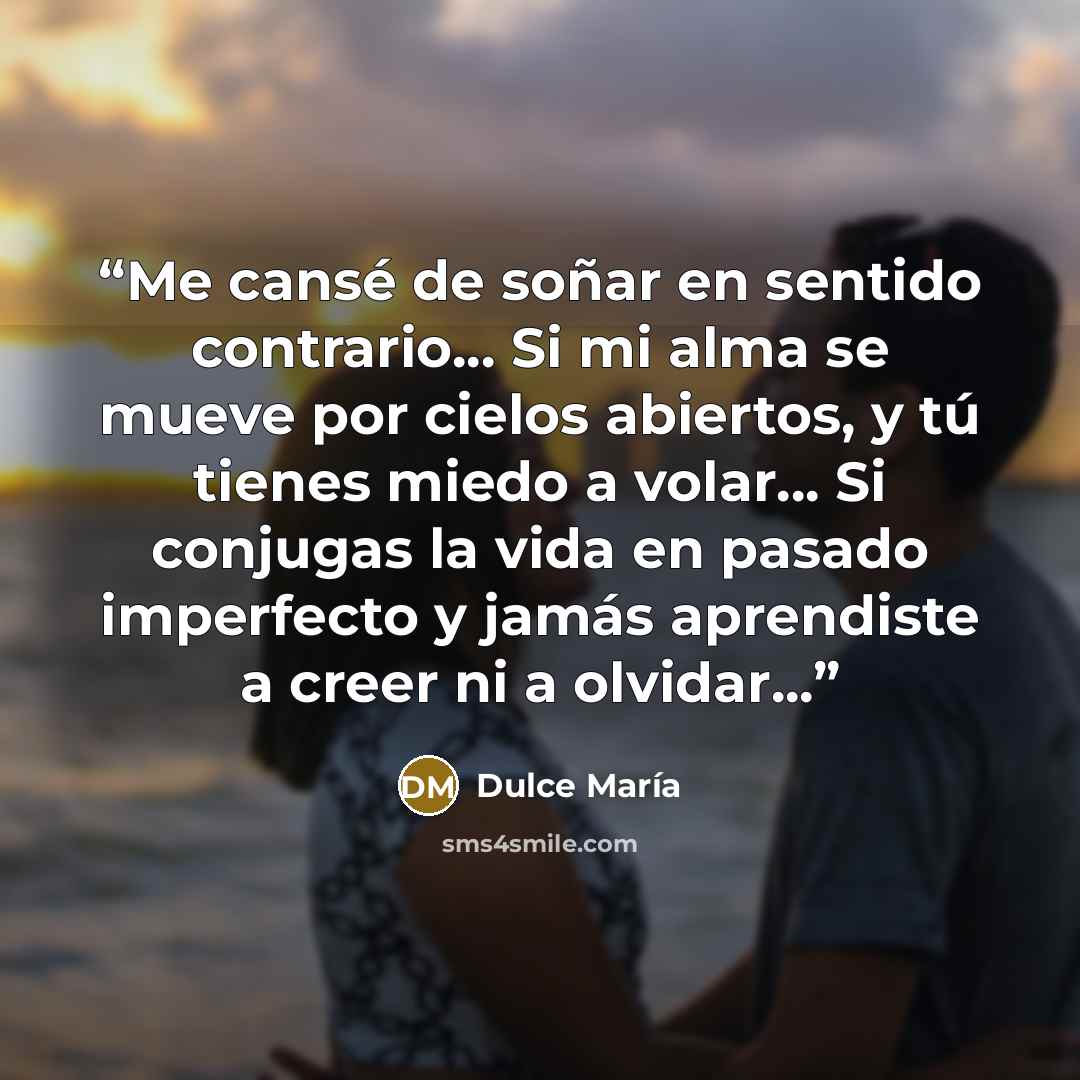 “Me cansé de soñar en sentido contrario... Si mi alma se mueve por cielos abiertos, y tú tienes miedo a volar... Si conjugas la vida en pasado imperfecto y jamás aprendiste a creer ni a olvidar...” quote by Dulce María