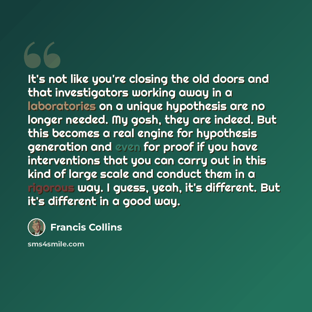 “It's not like you're closing the old doors and that investigators working away in a laboratories on a unique hypothesis are no longer needed. My gosh, they are indeed. But this becomes a real engine for hypothesis generation and even for proof if you have interventions that you can carry out in…” quote by Francis Collins