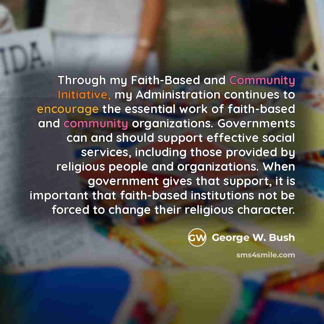 “Through my Faith-Based and Community Initiative, my Administration continues to encourage the essential work of faith-based and community organizations. Governments can and should support effective social services, including those provided by religious people and organizations. When government…” quote by George W. Bush