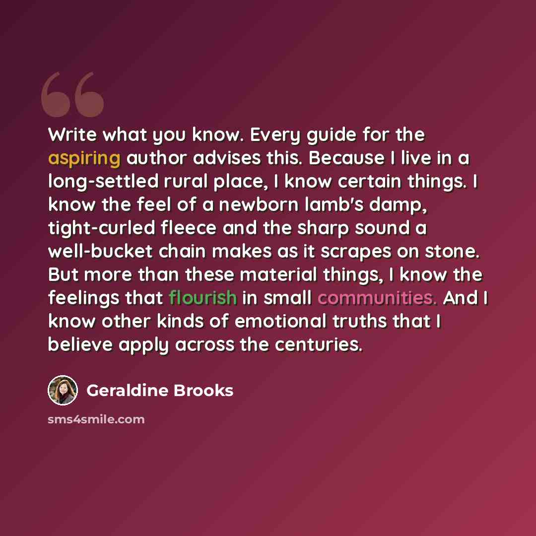 “Write what you know. Every guide for the aspiring author advises this. Because I live in a long-settled rural place, I know certain things. I know the feel of a newborn lamb's damp, tight-curled fleece and the sharp sound a well-bucket chain makes as it scrapes on stone. But more than these…” quote by Geraldine Brooks