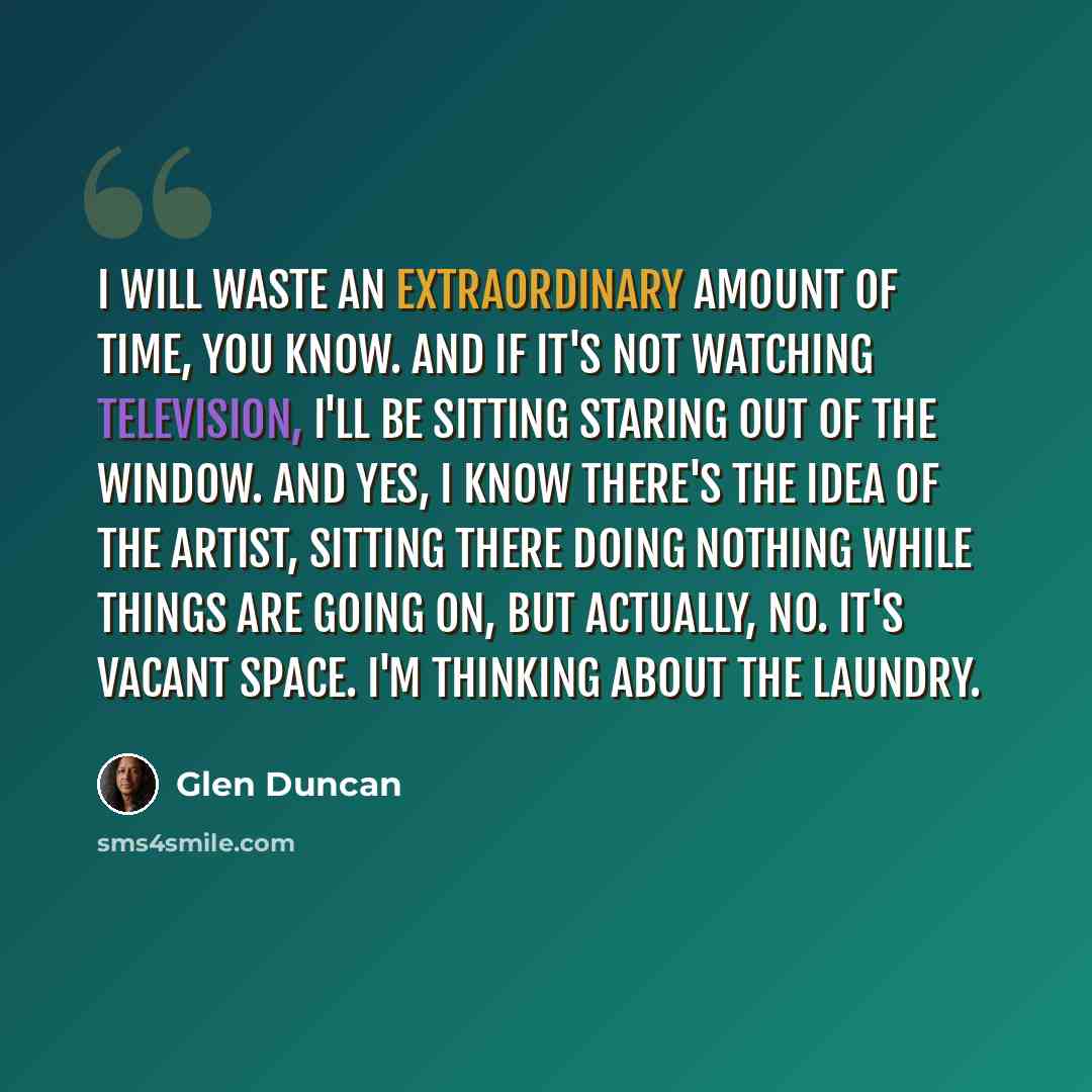 “I will waste an extraordinary amount of time, you know. And if it's not watching television, I'll be sitting staring out of the window. And yes, I know there's the idea of the artist, sitting there doing nothing while things are going on, but actually, no. It's vacant space. I'm thinking about the…” quote by Glen Duncan