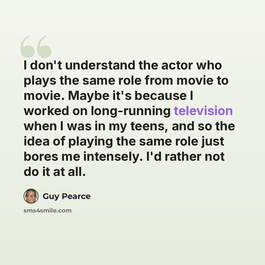 “I don't understand the actor who plays the same role from movie to movie. Maybe it's because I worked on long-running television when I was in my teens, and so the idea of playing the same role just bores me intensely. I'd rather not do it at all.” quote by Guy Pearce