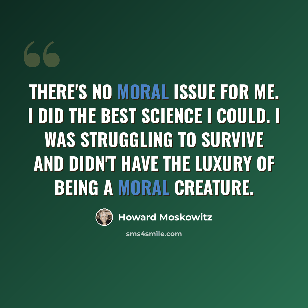 “There's no moral issue for me. I did the best science I could. I was struggling to survive and didn't have the luxury of being a moral creature.” quote by Howard Moskowitz