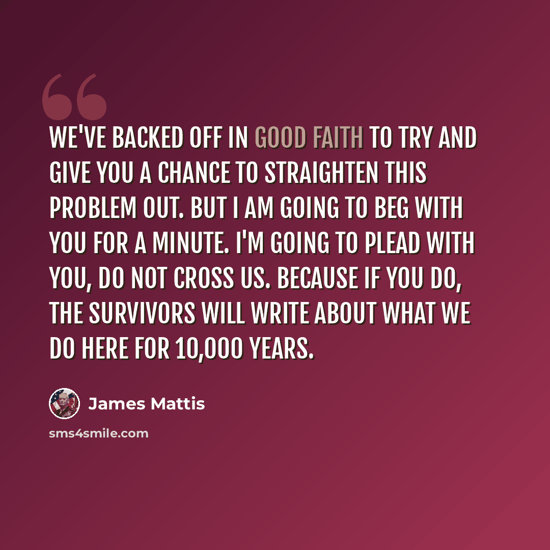 “We've backed off in good faith to try and give you a chance to straighten this problem out. But I am going to beg with you for a minute. I'm going to plead with you, do not cross us. Because if you do, the survivors will write about what we do here for 10,000 years.” quote by James Mattis