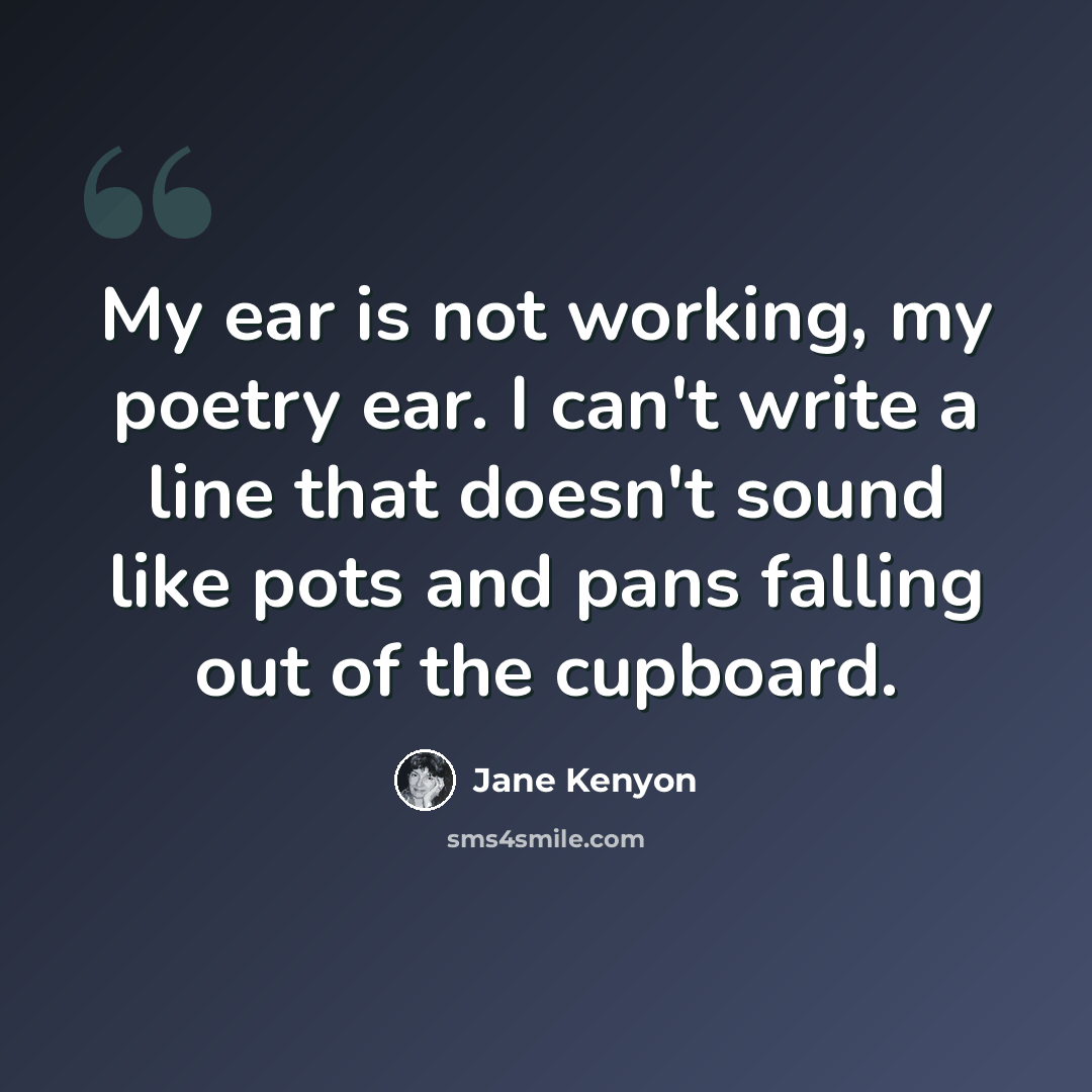 “My ear is not working, my poetry ear. I can't write a line that doesn't sound like pots and pans falling out of the cupboard.” quote by Jane Kenyon