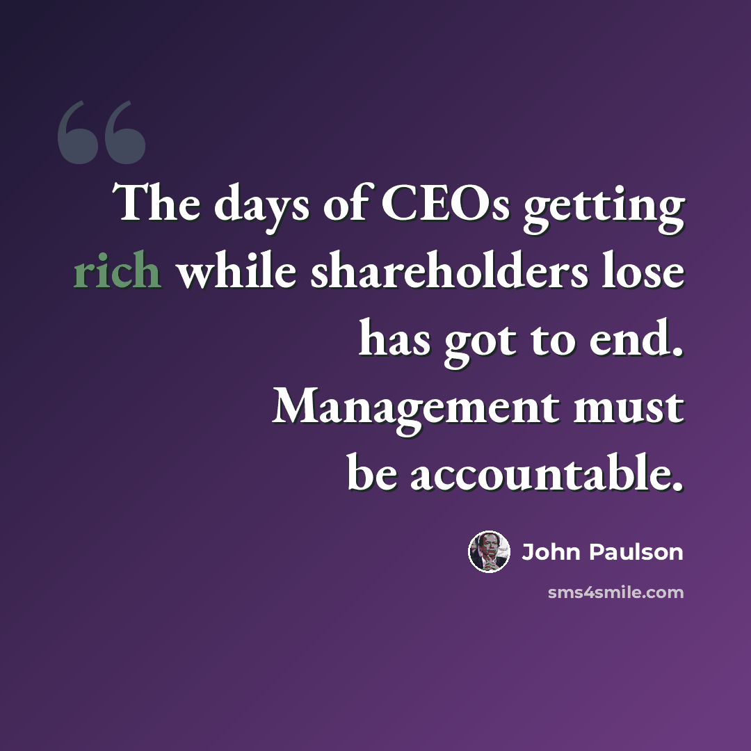 “The days of CEOs getting rich while shareholders lose has got to end. Management must be accountable.” quote by John Paulson