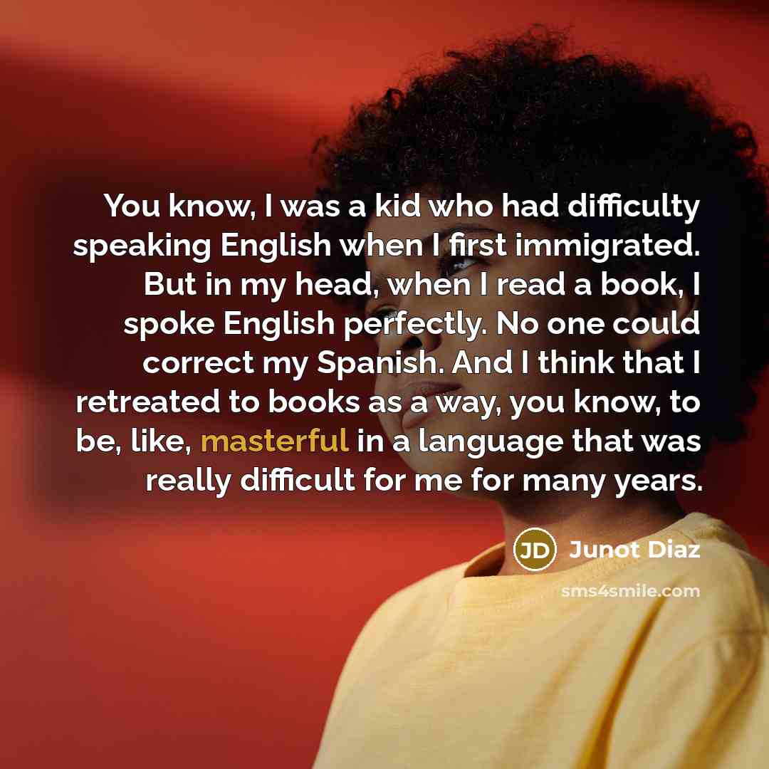 “You know, I was a kid who had difficulty speaking English when I first immigrated. But in my head, when I read a book, I spoke English perfectly. No one could correct my Spanish. And I think that I retreated to books as a way, you know, to be, like, masterful in a language that was really…” quote by Junot Diaz