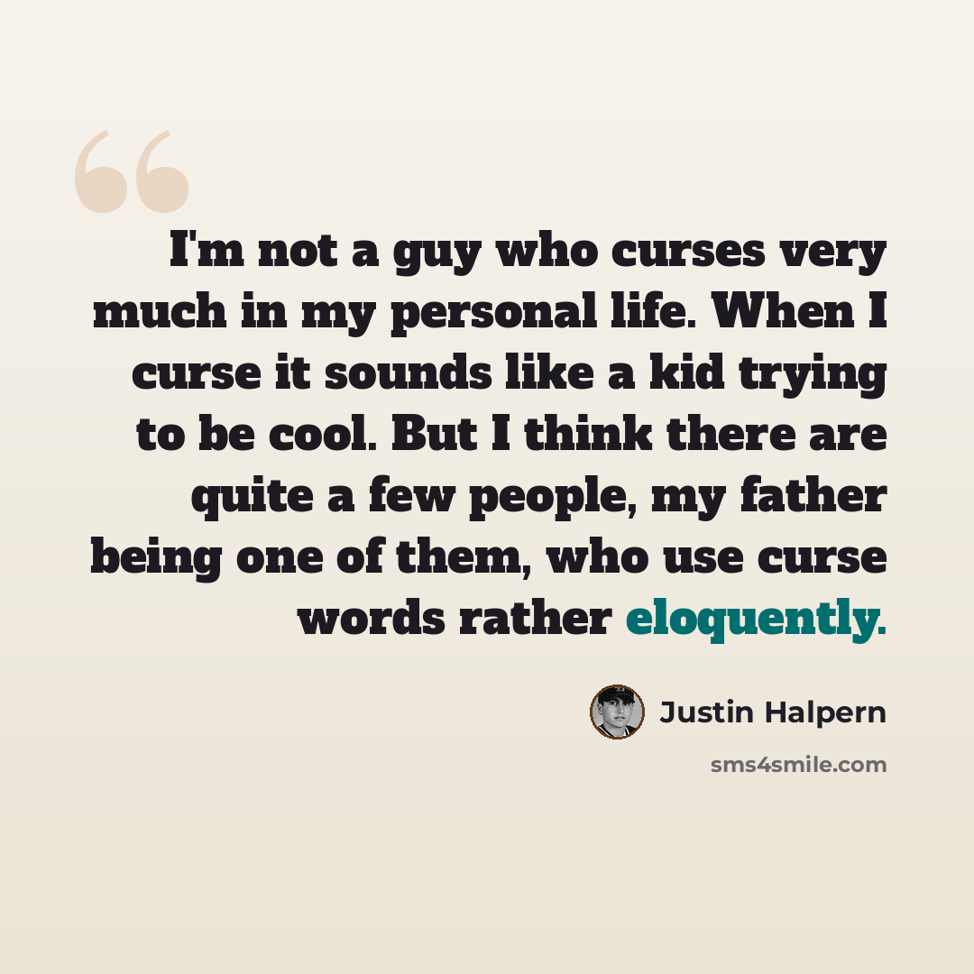 “I'm not a guy who curses very much in my personal life. When I curse it sounds like a kid trying to be cool. But I think there are quite a few people, my father being one of them, who use curse words rather eloquently.” quote by Justin Halpern