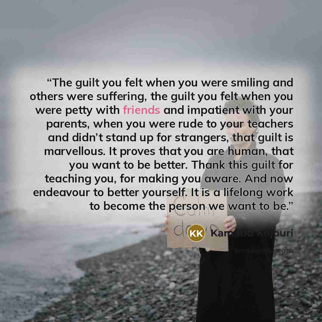 “The guilt you felt when you were smiling and others were suffering, the guilt you felt when you were petty with friends and impatient with your parents, when you were rude to your teachers and didn’t stand up for strangers, that guilt is marvellous. It proves that you are human, that you want to…” quote by Kamand Kojouri
