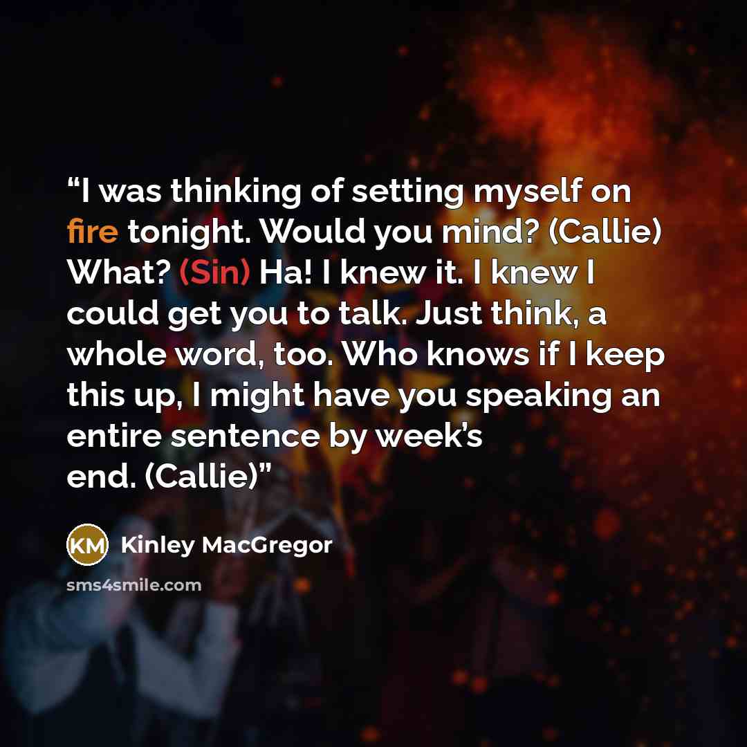 “I was thinking of setting myself on fire tonight. Would you mind? (Callie) What? (Sin) Ha! I knew it. I knew I could get you to talk. Just think, a whole word, too. Who knows if I keep this up, I might have you speaking an entire sentence by week’s end. (Callie)” quote by Kinley MacGregor