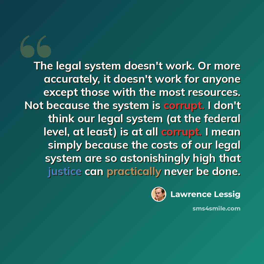 “The legal system doesn't work. Or more accurately, it doesn't work for anyone except those with the most resources. Not because the system is corrupt. I don't think our legal system (at the federal level, at least) is at all corrupt. I mean simply because the costs of our legal system are so…” quote by Lawrence Lessig