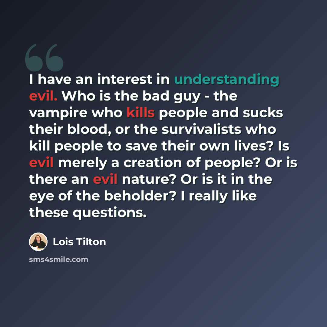 “I have an interest in understanding evil. Who is the bad guy - the vampire who kills people and sucks their blood, or the survivalists who kill people to save their own lives? Is evil merely a creation of people? Or is there an evil nature? Or is it in the eye of the beholder? I really like these…” quote by Lois Tilton