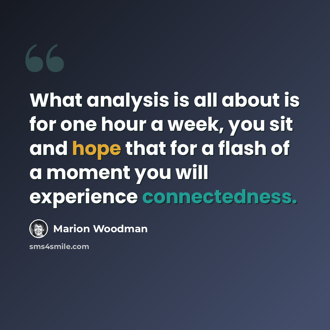 “What analysis is all about is for one hour a week, you sit and hope that for a flash of a moment you will experience connectedness.” quote by Marion Woodman
