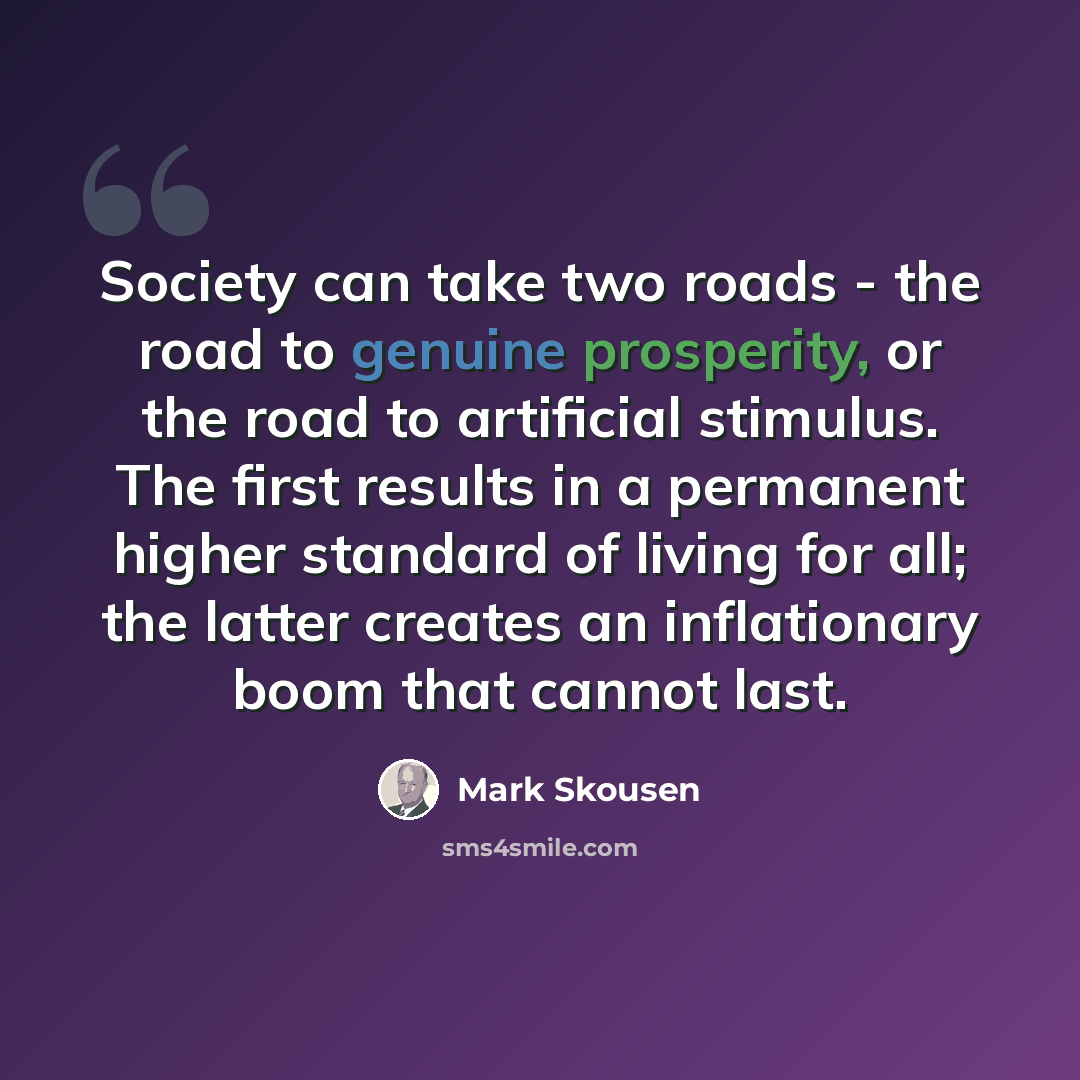 “Society can take two roads - the road to genuine prosperity, or the road to artificial stimulus. The first results in a permanent higher standard of living for all; the latter creates an inflationary boom that cannot last.” quote by Mark Skousen
