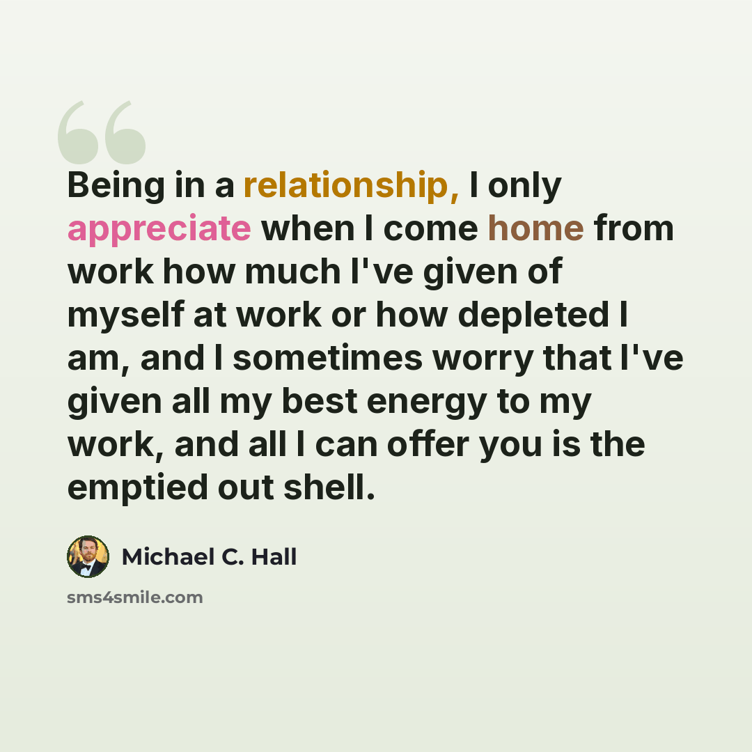 “Being in a relationship, I only appreciate when I come home from work how much I've given of myself at work or how depleted I am, and I sometimes worry that I've given all my best energy to my work, and all I can offer you is the emptied out shell.” quote by Michael C. Hall