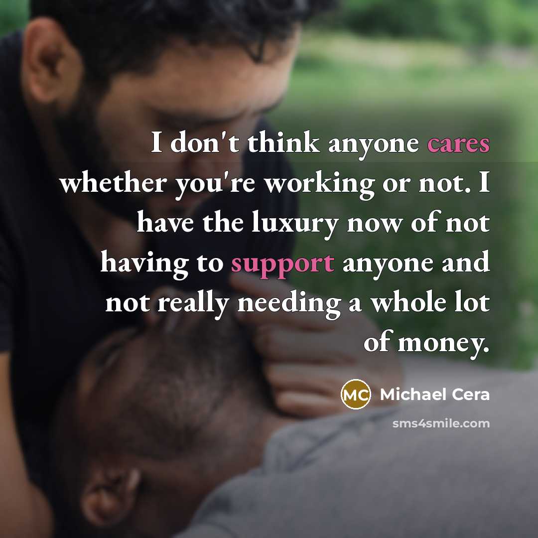 “I don't think anyone cares whether you're working or not. I have the luxury now of not having to support anyone and not really needing a whole lot of money.” quote by Michael Cera