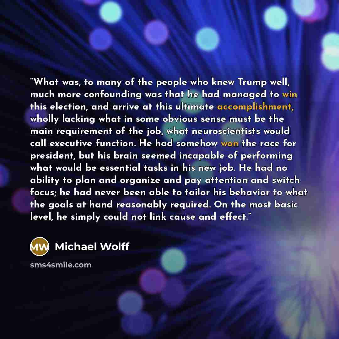 “What was, to many of the people who knew Trump well, much more confounding was that he had managed to win this election, and arrive at this ultimate accomplishment, wholly lacking what in some obvious sense must be the main requirement of the job, what neuroscientists would call executive…” quote by Michael Wolff