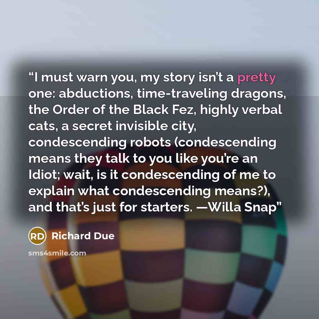 “I must warn you, my story isn’t a pretty one: abductions, time-traveling dragons, the Order of the Black Fez, highly verbal cats, a secret invisible city, condescending robots (condescending means they talk to you like you’re an Idiot; wait, is it condescending of me to explain what condescending…” quote by Richard Due