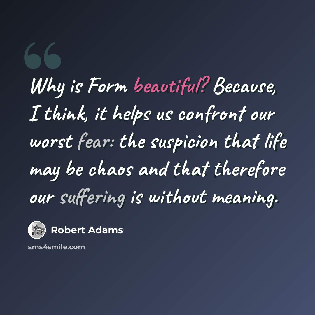 “Why is Form beautiful? Because, I think, it helps us confront our worst fear: the suspicion that life may be chaos and that therefore our suffering is without meaning.” quote by Robert Adams
