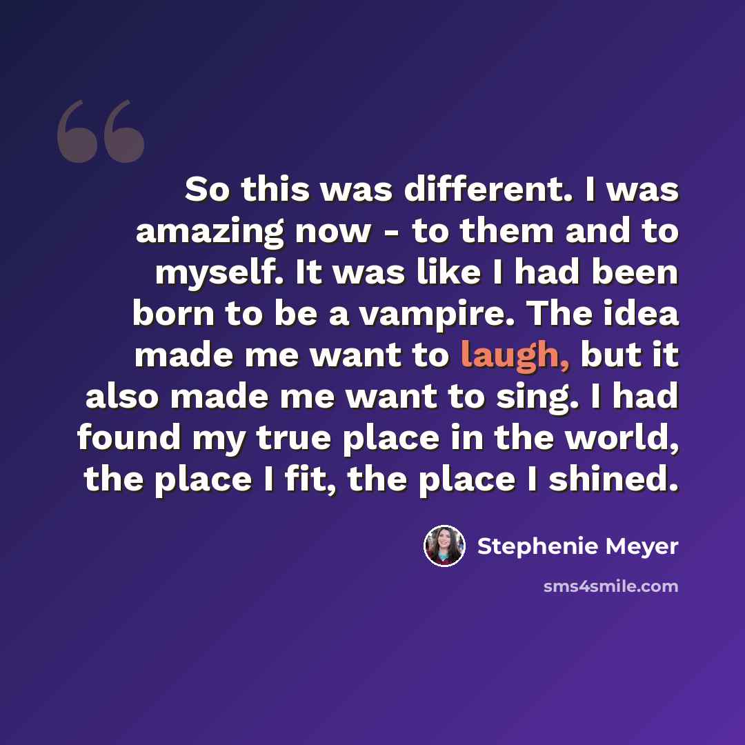 “So this was different. I was amazing now - to them and to myself. It was like I had been born to be a vampire. The idea made me want to laugh, but it also made me want to sing. I had found my true place in the world, the place I fit, the place I shined.” quote by Stephenie Meyer