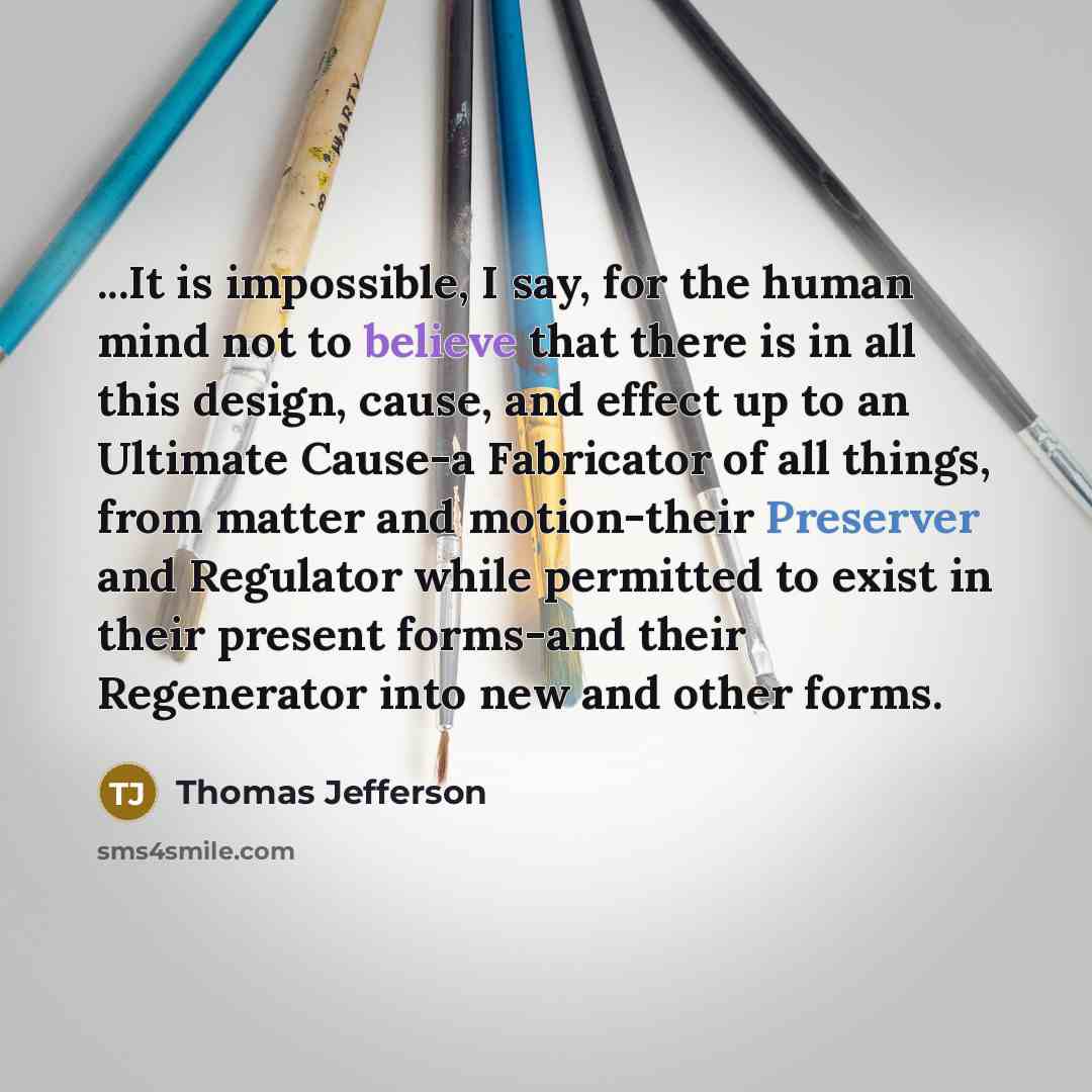“...It is impossible, I say, for the human mind not to believe that there is in all this design, cause, and effect up to an Ultimate Cause-a Fabricator of all things, from matter and motion-their Preserver and Regulator while permitted to exist in their present forms-and their Regenerator into new…” quote by Thomas Jefferson