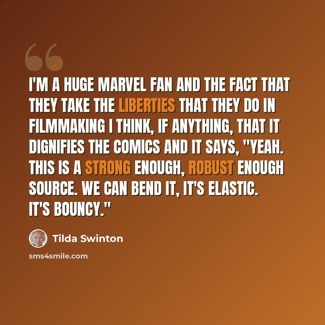 “I'm a huge Marvel fan and the fact that they take the liberties that they do in filmmaking I think, if anything, that it dignifies the comics and it says, "Yeah. This is a strong enough, robust enough source. We can bend it, it's elastic. It's bouncy."” quote by Tilda Swinton
