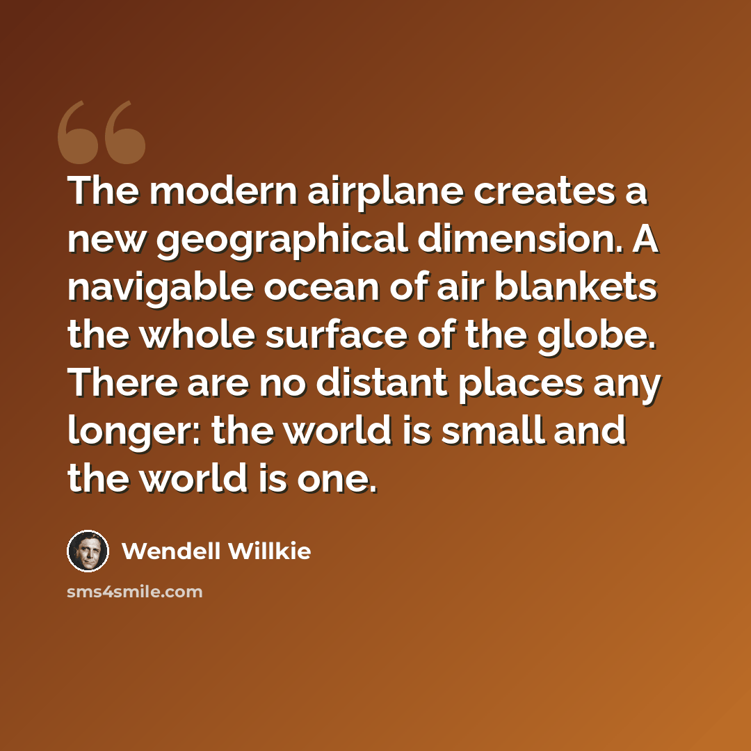 “The modern airplane creates a new geographical dimension. A navigable ocean of air blankets the whole surface of the globe. There are no distant places any longer: the world is small and the world is one.” quote by Wendell Willkie